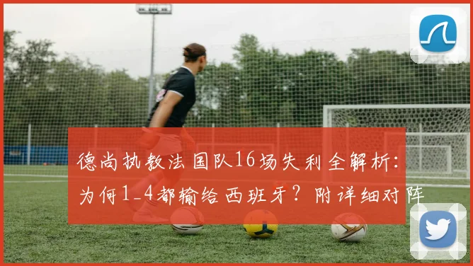 德尚执教法国队16场失利全解析：为何1_4都输给西班牙？附详细对阵战绩与数据盘点
