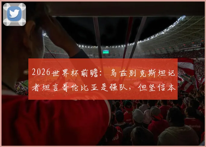 2026世界杯前瞻：乌兹别克斯坦记者坦言哥伦比亚是强队，但坚信本国有能力与其抗衡