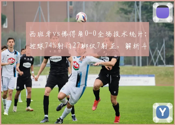 西班牙vs佛得角0-0全场技术统计：控球74%射门27脚仅7射正，解析斗牛士为何难破铁桶阵