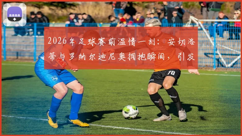 2026年足球赛前温情一刻：安切洛蒂与罗纳尔迪尼奥拥抱瞬间，引发现场明星观众欢呼，高清图片回顾