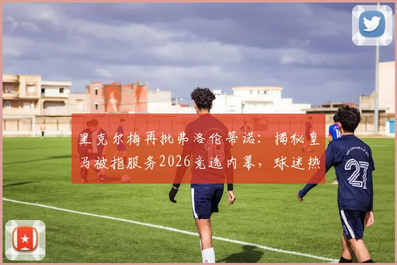 里克尔梅再批弗洛伦蒂诺:揭秘皇马被指服务2026竞选内幕,球迷热议是否体面