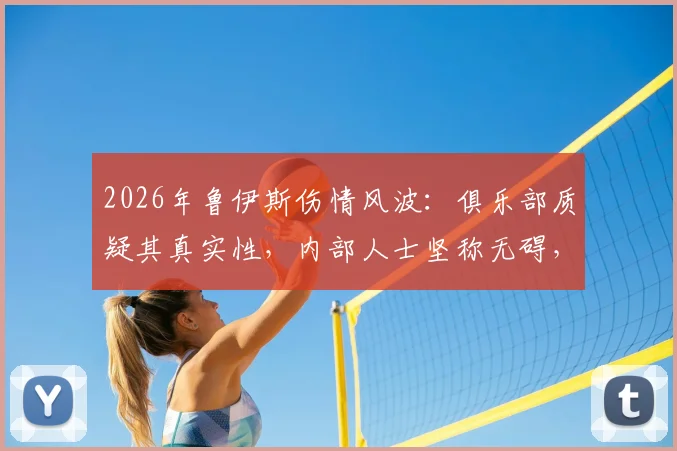 2026年鲁伊斯伤情风波：俱乐部质疑其真实性，内部人士坚称无碍，事件背后的球员健康管理争议