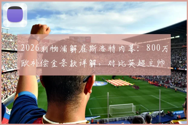 2026利物浦解雇斯洛特内幕：800万欧补偿金条款详解，对比英超主帅解约赔偿案例，分析其未来去向