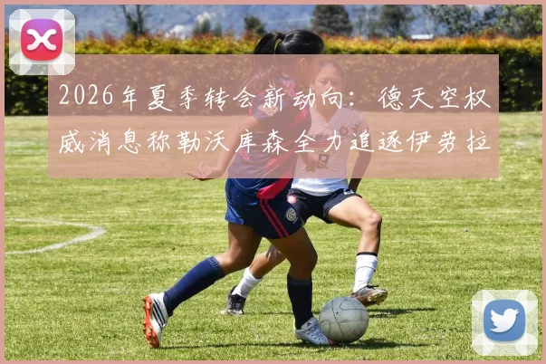 2026年夏季转会新动向：德天空权威消息称勒沃库森全力追逐伊劳拉，谈判已开启，菲利佩选项正式搁置