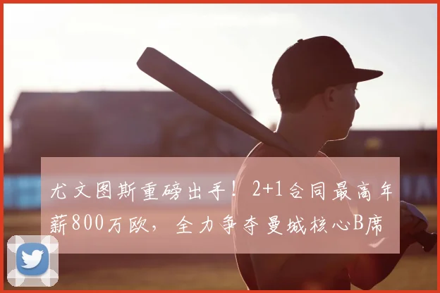 尤文图斯重磅出手！2+1合同最高年薪800万欧，全力争夺曼城核心B席，2026关键节点引发足坛关注