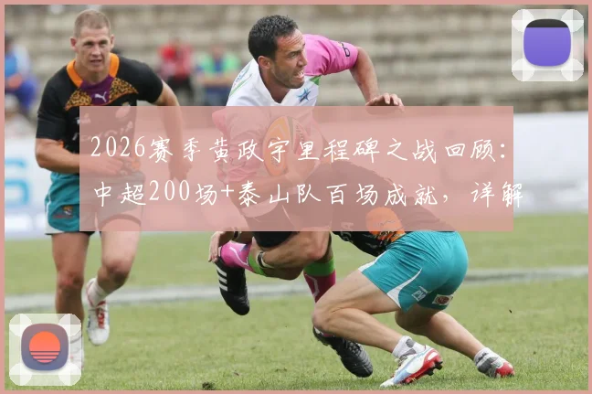2026赛季黄政宇里程碑之战回顾：中超200场+泰山队百场成就，详解其职业生涯数据与高光时刻