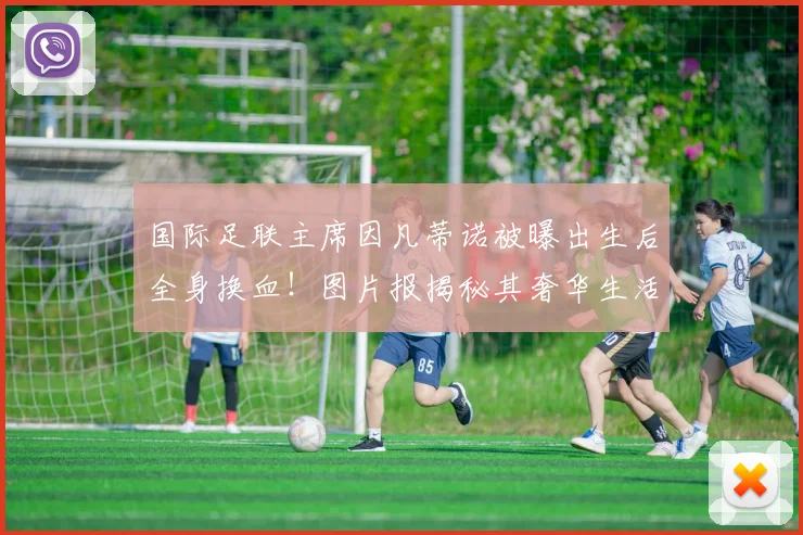 国际足联主席因凡蒂诺被曝出生后全身换血！图片报揭秘其奢华生活，2026世界杯前景如何？