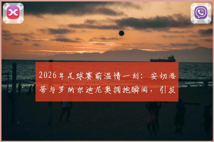 2026年足球赛前温情一刻:安切洛蒂与罗纳尔迪尼奥拥抱瞬间,引发现场明星观众欢呼,高清图片回顾