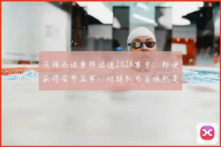 范佩西谈费耶诺德2026赛季：即便获得荷甲亚军，对球队而言依然是巨大成功，联赛竞争格局深度分析
