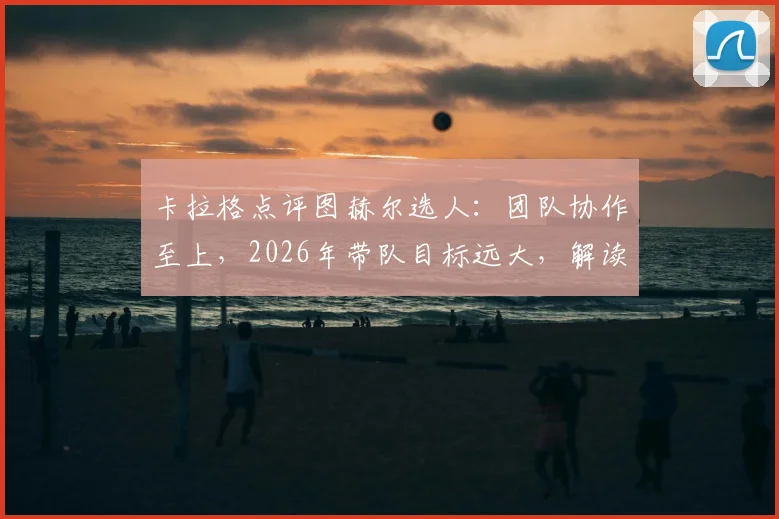 卡拉格点评图赫尔选人：团队协作至上，2026年带队目标远大，解读其用人哲学