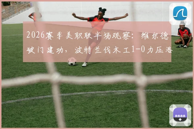 2026赛季美职联半场观察：维尔德破门建功，波特兰伐木工1-0力压洛杉矶FC，详细复盘与前瞻
