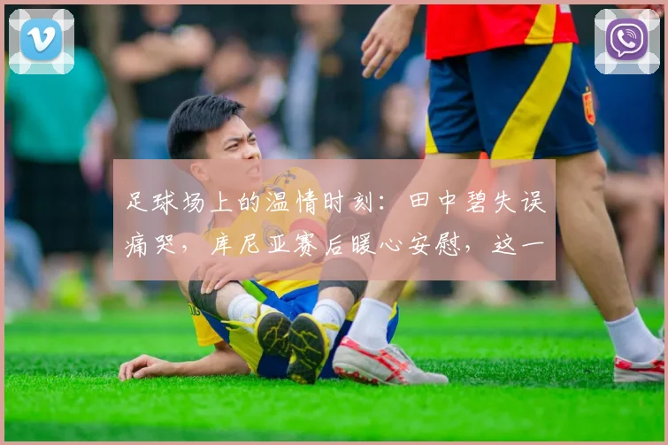 足球场上的温情时刻：田中碧失误痛哭，库尼亚赛后暖心安慰，这一幕为何打动球迷？