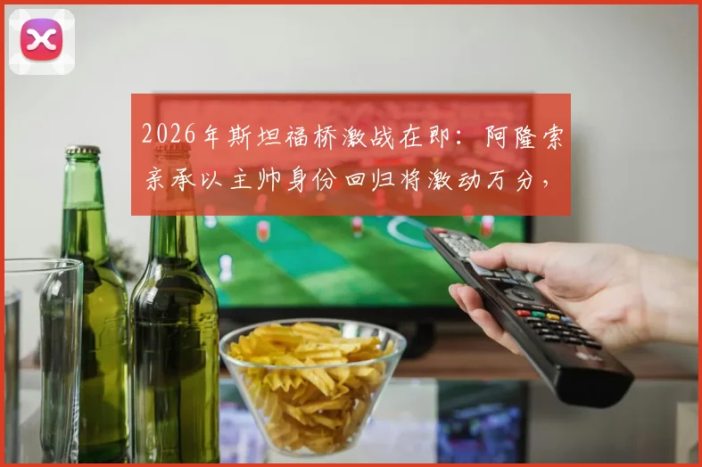 2026年斯坦福桥激战在即：阿隆索亲承以主帅身份回归将激动万分，与阿尔特塔的英超对决万众期待