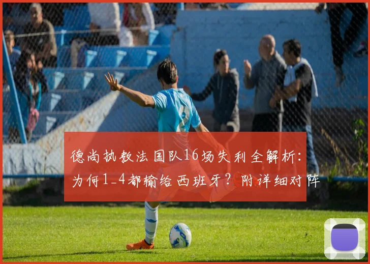 德尚执教法国队16场失利全解析：为何1_4都输给西班牙？附详细对阵战绩与数据盘点
