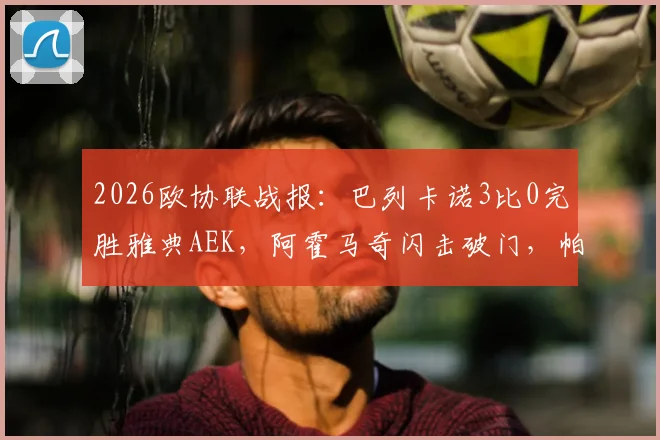 2026欧协联战报:巴列卡诺3比0完胜雅典AEK,阿霍马奇闪击破门,帕拉松点射锁定胜局