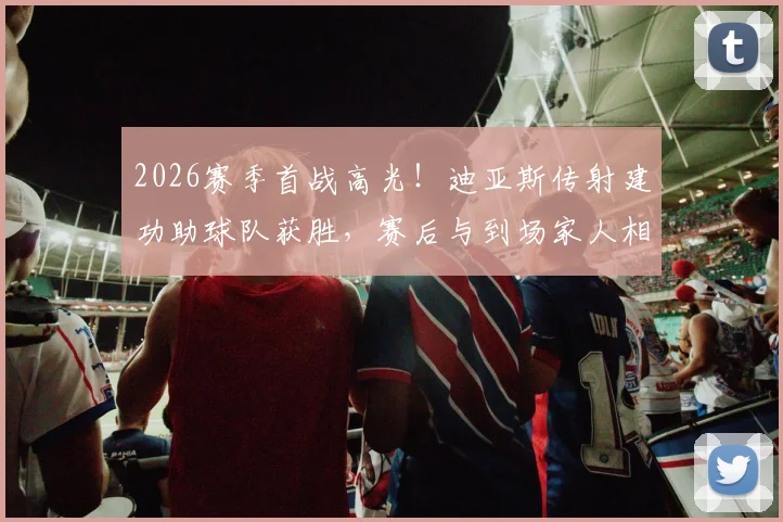2026赛季首战高光!迪亚斯传射建功助球队获胜,赛后与到场家人相拥庆祝温情满满