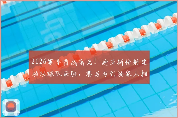 2026赛季首战高光!迪亚斯传射建功助球队获胜,赛后与到场家人相拥庆祝温情满满