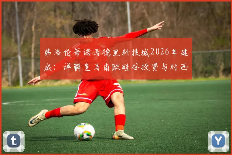弗洛伦蒂诺马德里科技城2026年建成:详解皇马南欧硅谷投资与对西甲经济影响