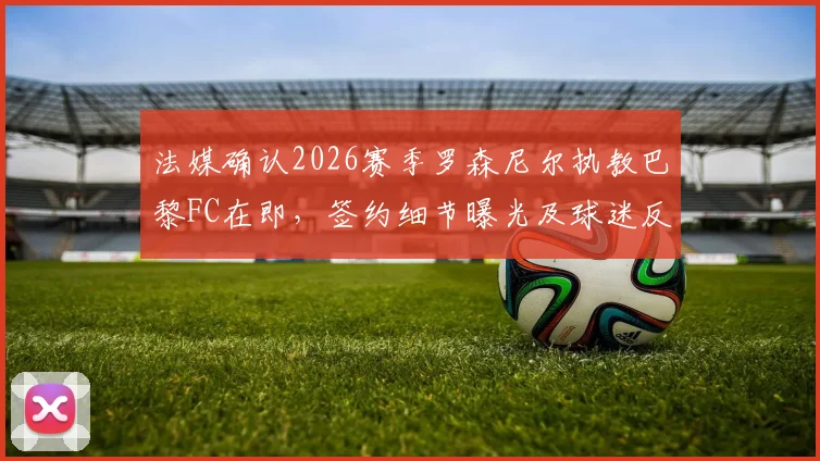 法媒确认2026赛季罗森尼尔执教巴黎FC在即,签约细节曝光及球迷反应汇总