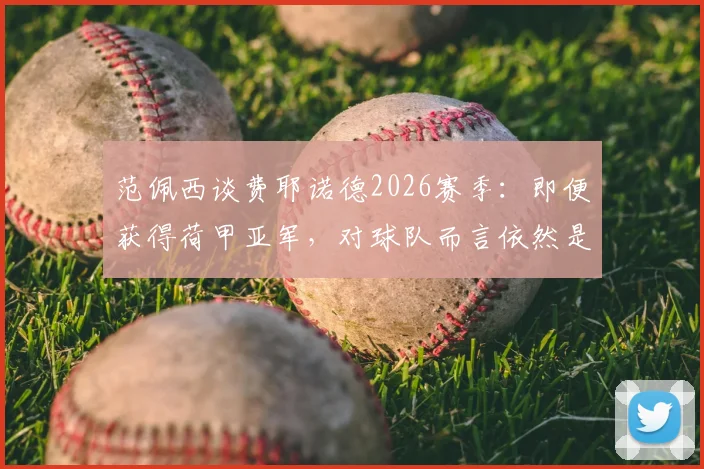 范佩西谈费耶诺德2026赛季：即便获得荷甲亚军，对球队而言依然是巨大成功，联赛竞争格局深度分析