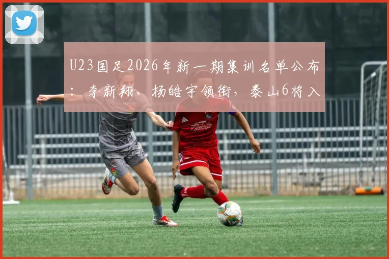 U23国足2026年新一期集训名单公布：李新翔、杨皓宇领衔，泰山6将入选引关注