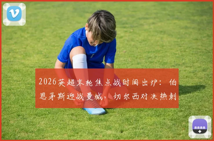 2026英超末轮焦点战时间出炉:伯恩茅斯迎战曼城,切尔西对决热刺定档5月20日