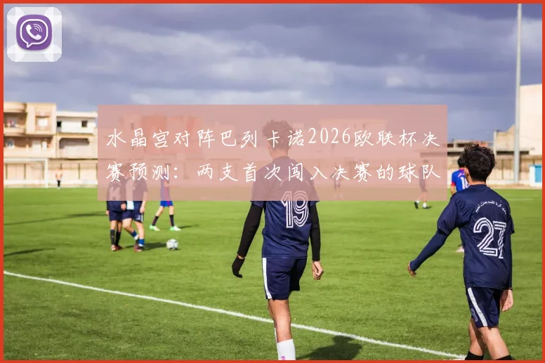 水晶宫对阵巴列卡诺2026欧联杯决赛预测：两支首次闯入决赛的球队谁能创造历史捧得首冠？