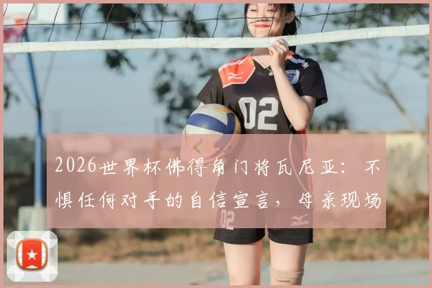 2026世界杯佛得角门将瓦尼亚：不惧任何对手的自信宣言，母亲现场观战是最大动力