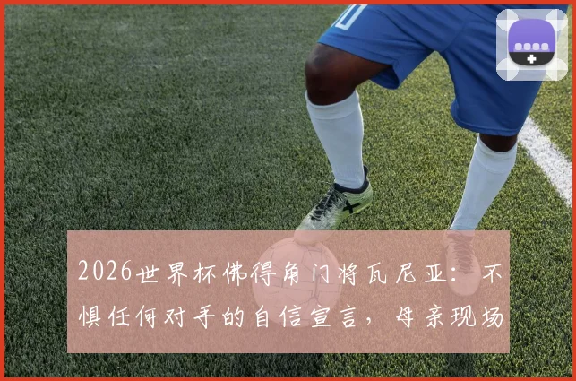 2026世界杯佛得角门将瓦尼亚:不惧任何对手的自信宣言,母亲现场观战是最大动力