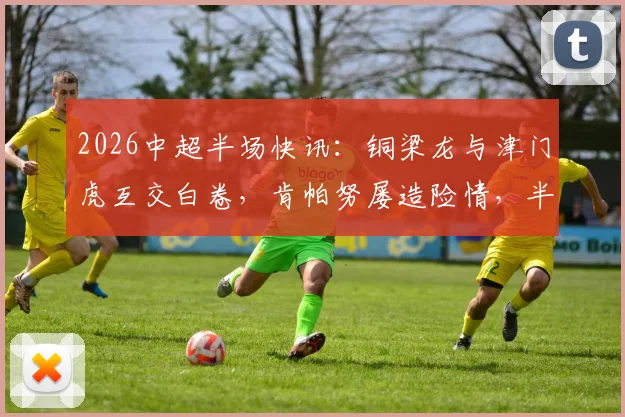 2026中超半场快讯:铜梁龙与津门虎互交白卷,肯帕努屡造险情,半场零射正成焦点