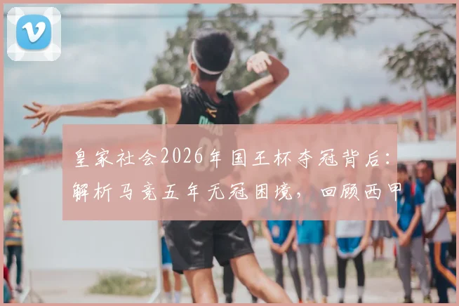 皇家社会2026年国王杯夺冠背后:解析马竞五年无冠困境,回顾西甲格局变迁