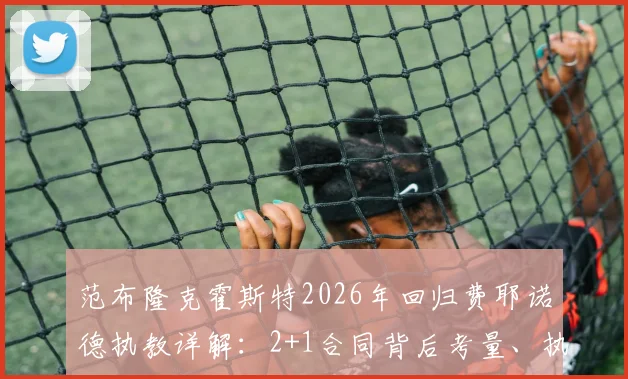 范布隆克霍斯特2026年回归费耶诺德执教详解:2+1合同背后考量、执教年薪与球队新赛季战术布局前瞻