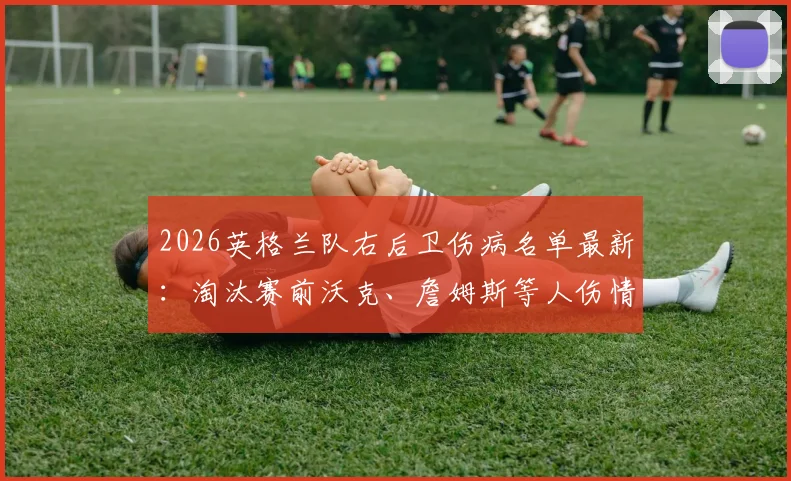 2026英格兰队右后卫伤病名单最新:淘汰赛前沃克、詹姆斯等人伤情深度分析,索斯盖特如何调整阵容应对危机