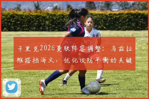 卡里克2026曼联阵容调整：马兹拉维搭档海文，优化攻防平衡的关键选择