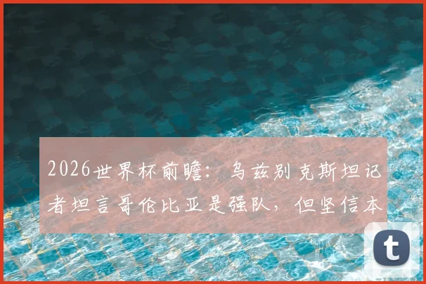 2026世界杯前瞻：乌兹别克斯坦记者坦言哥伦比亚是强队，但坚信本国有能力与其抗衡