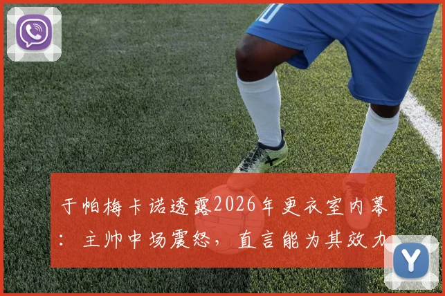 于帕梅卡诺透露2026年更衣室内幕：主帅中场震怒，直言能为其效力是最高荣誉