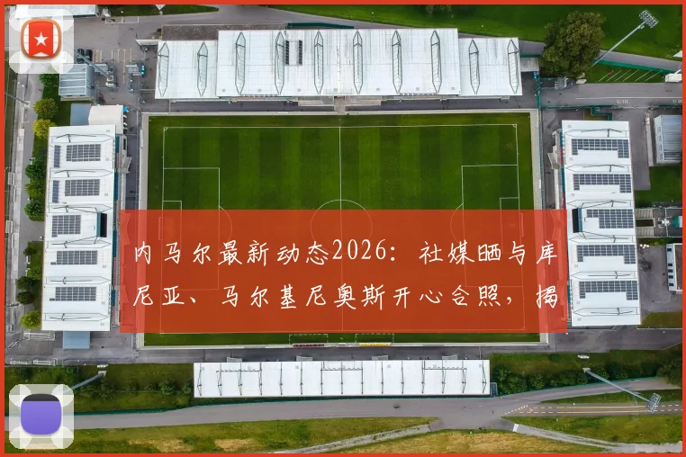 内马尔最新动态2026:社媒晒与库尼亚、马尔基尼奥斯开心合照,揭秘巴西队友私下真实关系