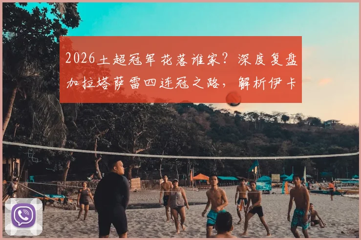 2026土超冠军花落谁家？深度复盘加拉塔萨雷四连冠之路，解析伊卡尔迪、奥斯梅恩核心数据与关键作用