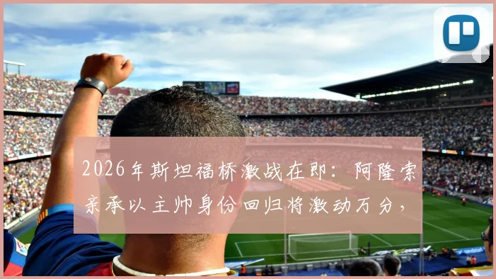 2026年斯坦福桥激战在即:阿隆索亲承以主帅身份回归将激动万分,与阿尔特塔的英超对决万众期待